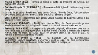  Nicéia II (787 d.C.) – Tornou-se lícito o culto às imagens de Cristo, de
Maria, dos Santos.
 Constantinopla IV (869/70 d.C.) – Renovou a definição do culto às sagradas
imagens.
 Latrão IV (1215) – Reafirmou que Jesus Cristo, filho de Deus, foi concebido
pela obra do Espírito Santo através de Maria, sempre virgem.
 Lião II (1274) – Reafirmou que Jesus Cristo nasceu do Espírito Santo e da
sempre virgem Maria.
 Florença (1438-1445) – Reafirmou que o Filho de Deus assumiu a sua
verdadeira natureza e íntegra de homem no seio imaculado de Maria. *
 Trento (1545 a 1563) – A respeito do pecado original, afirmaram que Maria
não teria essa participação, pois a Igreja isenta a santa e imaculada Virgem
Maria, Mãe de Deus da culpa atual (o pecado orginal de Adão e Eva). E
renova o culto às sagradas imagens.
 Vaticano II (1962 a 1965) - no Capítulo VIII da Constituição
Dogmática Lumen Gentium, esclareceu qual o lugar da Bem-aventurada
Virgem Maria Mãe de Deus no Mistério de Cristo e da Igreja.
 