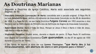 Segundo a Doutrina da Igreja Católica, Maria está associada aos seguintes
dogmas de fé:
 Imaculada Conceição (concepção) de Maria: concebida sem o pecado original. O Papa Pio IX
na bula Innefabilis Deus, definiu oficialmente da Imaculada Conceição no dia 08 de dezembro
de 1854. E o Papa Pio XII, na sua Carta Encíclica Fulgens Corona em 1953 anunciou o Ano
Mariano com as festividades do Primeiro Ano da Definição do Dogma da Imaculada Conceição.
 Maternidade Divina: Maria é mãe de Deus. Porque se Jesus é Deus e Maria é mãe de Jesus,
logo Maria é mãe de Deus.
 Virgindade Perpétua: Virgem antes, durante e depois do parto. O Papa Paulo IV reafirmou
este dogma na Constituição Eclesiástica Cum quorundam, no dia 07 de agosto de 1555
durante o Concílio de Trento.
 E São Tomás de Aquino já dizia em sua Summa Theologiae: “que Maria deu à luz
miraculasamente, sem abertura do útero e sem prejuízo para o hímen”.
 