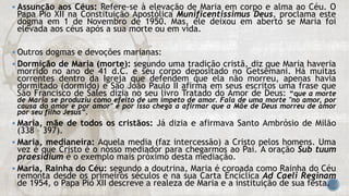  Assunção aos Céus: Refere-se à elevação de Maria em corpo e alma ao Céu. O
Papa Pio XII na Constituição Apostólica Munificentissimus Deus, proclama este
dogma em 1 de Novembro de 1950. Mas, ele deixou em aberto se Maria foi
elevada aos céus após a sua morte ou em vida.
 Outros dogmas e devoções marianas:
 Dormição de Maria (morte): segundo uma tradição cristã, diz que Maria haveria
morrido no ano de 41 d.C. e seu corpo depositado no Getsêmani. Há muitas
correntes dentro da Igreja que defendem que ela não morreu, apenas havia
dormitado (dormido) e São João Paulo II afirma em seus escritos uma frase que
São Francisco de Sales dizia no seu livro Tratado do Amor de Deus: “que a morte
de Maria se produziu como efeito de um ímpeto de amor. Fala de uma morte "no amor, por
causa do amor e por amor" e por isso chega a afirmar que a Mãe de Deus morreu de amor
por seu filho Jesus”.
 Maria, mãe de todos os cristãos: Já dizia e afirmava Santo Ambrósio de Milão
(338 – 397).
 Maria, medianeira: Aquela media (faz intercessão) a Cristo pelos homens. Uma
vez é que Cristo é o nosso mediador para chegarmos ao Pai. A oração Sub tuum
praesidium é o exemplo mais próximo desta mediação.
 Maria, Rainha do Céu: segundo a doutrina, Maria é coroada como Rainha do Céu
remonta desde os primeiros séculos e na sua Carta Encíclica Ad Caeli Reginam
de 1954, o Papa Pio XII descreve a realeza de Maria e a instituição de sua festa.
 
