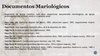  Magistério da Igreja Católica com seus respectivos documentos mariológicos da Igreja
promulgados nos últimos cento e cinquenta anos:
 Papa Leão XIII: Encíclicas Magnae Dei Matris, 1892, Adiutricem populi, 1895, Augustissimae Virginis
Mariae, 1897.
 Papa Pio IX: Bula dogmática Ineffabilis Deus, de 8 de dezembro de 1854.
 Papa Pio X: Encíclia Ad diem illum laetissimum, 1904.
 Papa Pio XI: Encíclica Lux veritatis, 1931.
 Papa Pio XII: Constituição Apostólica Munificentissimus Deus, 1950, encíclicas Fulgens corona, 1953 e Ad
Caeli Reginam, 1954.
 Concílio Vaticano II, Constituição Lumen Gentium, cap. VIII, 1964.
 Papa Paulo VI: Exortações Apostólicas Marialis cultus, 1974 e Signum magnum, 1967.
 Papa João Paulo II: Encíclica Redentoris Mater (1987), Exortação Apostólica Redentoris custos, 1989 e
Carta Apostólica Rosarium Virginis Mariae, (2002).
 