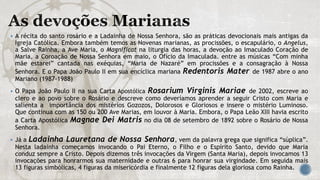  A récita do santo rosário e a Ladainha de Nossa Senhora, são as práticas devocionais mais antigas da
Igreja Católica. Embora também temos as Novenas marianas, as procissões, o escapulário, o Angelus,
a Salve Rainha, a Ave Maria, o Magnificat na liturgia das horas, a devoção ao Imaculado Coração de
Maria, a Coroação de Nossa Senhora em maio, o Ofício da Imaculada. entre as músicas “Com minha
mãe estarei” cantada nas exéquias, “Maria de Nazaré” em procissões e a consagração à Nossa
Senhora. E o Papa João Paulo II em sua encíclica mariana Redentoris Mater de 1987 abre o ano
Mariano (1987-1988)
 O Papa João Paulo II na sua Carta Apostólica Rosarium Virginis Mariae de 2002, escreve ao
clero e ao povo sobre o Rosário e descreve como deveríamos aprender a seguir Cristo com Maria e
salienta a importância dos mistérios Gozozos, Dolorosos e Gloriosos e insere o mistério Luminoso.
Que continua com as 150 ou 200 Ave Marias, em louvor à Maria. Embora, o Papa Leão XIII havia escrito
a Carta Apostólica Magnae Dei Matris no dia 08 de setembro de 1892 sobre o Rosário de Nossa
Senhora.
 Já a Ladainha Lauretana de Nossa Senhora, vem da palavra grega que significa “súplica”.
Nesta ladainha começamos invocando o Pai Eterno, o Filho e o Espírito Santo, devido que Maria
conduz sempre a Cristo. Depois dizemos três invocações da Virgem (Santa Maria), depois invocamos 13
invocações para honrarmos sua maternidade e outras 6 para honrar sua virgindade. Em seguida mais
13 figuras simbólicas, 4 figuras da misericórdia e finalmente 12 figuras dela gloriosa como Rainha.
 