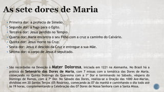  Primeira dor: a profecia de Simeão.
 Segunda dor: a fuga para o Egito.
 Terceira dor: Jesus perdido no Templo.
 Quarta dor: Maria encontra o seu Filho com a cruz a caminho do Calvário.
 Quinta dor: Jesus morre na Cruz.
 Sexta dor: Jesus é descido da Cruz e entregue a sua Mãe.
 Sétima dor: o corpo de Jesus é sepultado.
 São recordadas na Devoção à Mater Dolorosa, iniciada em 1221 na Alemanha. No Brasil há a
prática do Setenário das Dores de Maria, com 7 missas com a temática das Dores de Maria.
começando no Quinto Domingo da Quaresma com a 1ª Dor e terminando no Sábado, véspera do
Domingo de Ramos, com a 7ª Dor. No Sábado das Dores, realiza-se a Oração das 1000 Ave-Marias,
divididas em 20 Santos Terços (05 Rosários), começando às 07 da manhã e caminhando o dia todo até
às 19 horas, complementando a Celebração das 07 Dores de Nossa Senhora com a Santa Missa.
 