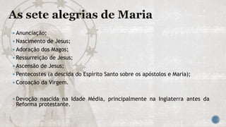  Anunciação;
 Nascimento de Jesus;
 Adoração dos Magos;
 Ressurreição de Jesus;
 Ascensão de Jesus;
 Pentecostes (a descida do Espírito Santo sobre os apóstolos e Maria);
 Coroação da Virgem.
 Devoção nascida na Idade Média, principalmente na Inglaterra antes da
Reforma protestante.
 