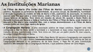  As Filhas de Maria (Pia União das Filhas de Maria): associação religiosa feminina
católica. Pautando os parâmetros da feminilidade, da pureza sexual, da obediência, humildade
e devoção inspirados no modelo de vida de Maria e Inês, padroeiras da associação. As meninas
usavam uma fita azul sobre a veste branca, onde a fita era o símbolo do pertencimento e as
roupas brancas da pureza. Teve início em meados do século XII, quando o Beato Pedro de
Honestis instituiu em Ravena a Itália a Confraria dos Filhos e Filhas de Maria, onde traziam no
pescoço a fita azul e uma medalha. Mas, com o tempo desmembraram e as Filhas de Maria
cresceu como um novo vigor dentro da Igreja.
 A Congregação Mariana: é uma associação pública de leigos católicos. Seguem uma vida
consagrada à Mãe de Deus, sendo a Santidade e o Apostolado as duas coisas importantes para o
trabalho de uma transformação cristã. Teve início em 1563 por um padre jesuíta Pe Jean Leaunis,
no antigo Colégio Romano em Roma.
 E na Bula Áurea Gloriosae Dominae de 1748 o Papa Bento XIV aprova a Congregação com especiais
privilégios e em 1773 com o Breve Commendatissimam do Papa Clemente XIV confirma de fato as
Congregações Marianas e no centenário de da Bula Áurea, o Papa Pio XII pela Constituição
Apostólica Bis Saeculari deu a Congregação Mariana, o que podemos chamar de Carta Magna.
 