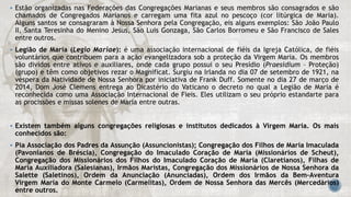  Estão organizadas nas Federações das Congregações Marianas e seus membros são consagrados e são
chamados de Congregados Marianos e carregam uma fita azul no pescoço (cor litúrgica de Maria).
Alguns santos se consagraram à Nossa Senhora pela Congregação, eis alguns exemplos: São João Paulo
II, Santa Teresinha do Menino Jesus, São Luis Gonzaga, São Carlos Borromeu e São Francisco de Sales
entre outros.
 Legião de Maria (Legio Mariae): é uma associação internacional de fiéis da Igreja Católica, de fiéis
voluntários que contribuem para a ação evangelizadora sob a proteção da Virgem Maria. Os membros
são dividos entre ativos e auxiliares, onde cada grupo possui o seu Presídio (Praesidium – Proteção)
(grupo) e têm como objetivos rezar o Magnificat. Surgiu na Irlanda no dia 07 de setembro de 1921, na
véspera da Natividade de Nossa Senhora por iniciativa de Frank Duff. Somente no dia 27 de março de
2014, Dom José Clemens entrega ao Dicastério do Vaticano o decreto no qual a Legião de Maria é
reconhecida como uma Associação Internacional de Fieis. Eles utilizam o seu próprio estandarte para
as procissões e missas solenes de Maria entre outras.
 Existem também alguns congregações religiosas e institutos dedicados à Virgem Maria. Os mais
conhecidos são:
 Pia Associação dos Padres da Assunção (Assuncionistas); Congregação dos Filhos de Maria Imaculada
(Pavonianos de Bréscia), Congregação do Imaculado Coração de Maria (Missionários de Scheut),
Congregação dos Missionários dos Filhos do Imaculado Coração de Maria (Claretianos), Filhas de
Maria Auxiliadora (Salesianas), Irmãos Maristas, Congregação dos Missionários de Nossa Senhora da
Salette (Saletinos), Ordem da Anunciação (Anunciadas), Ordem dos Irmãos da Bem-Aventura
Virgem Maria do Monte Carmelo (Carmelitas), Ordem de Nossa Senhora das Mercês (Mercedários)
entre outros.
 