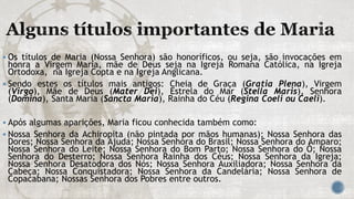  Os títulos de Maria (Nossa Senhora) são honoríficos, ou seja, são invocações em
honra a Virgem Maria, mãe de Deus seja na Igreja Romana Católica, na Igreja
Ortodoxa, na Igreja Copta e na Igreja Anglicana.
 Sendo estes os títulos mais antigos: Cheia de Graça (Gratia Plena), Virgem
(Virgo), Mãe de Deus (Mater Dei), Estrela do Mar (Stella Maris), Senhora
(Domina), Santa Maria (Sancta Maria), Rainha do Céu (Regina Coeli ou Caeli).
 Após algumas aparições, Maria ficou conhecida também como:
 Nossa Senhora da Achiropita (não pintada por mãos humanas); Nossa Senhora das
Dores; Nossa Senhora da Ajuda; Nossa Senhora do Brasil; Nossa Senhora do Amparo;
Nossa Senhora do Leite; Nossa Senhora do Bom Parto; Nossa Senhora do Ó; Nossa
Senhora do Desterro; Nossa Senhora Rainha dos Céus; Nossa Senhora da Igreja;
Nossa Senhora Desatodora dos Nós; Nossa Senhora Auxiliadora; Nossa Senhora da
Cabeça; Nossa Conquistadora; Nossa Senhora da Candelária; Nossa Senhora de
Copacabana; Nossas Senhora dos Pobres entre outros.
 