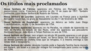  Nossa Senhora de Fátima: apareceu em Fátima em Portugal aos três
pastorzinhos: Lúcia, Francisco e Jacinta no dia 13 de maio de 1917. Também
conhecida como Nossa Senhora do Rosário de Fátima.
 Nossa Senhora de Lourdes: apareceu em Lourdes na França para a humilde
Bernadete Soubirous, na gruta de Massabielle no dia 11 de fevereiro de 1858.
 Nossa Senhora de Guadalupe: apareceu no México ao índio Juan Diego
Cuauhtlatoatzin, no dia 12 de dezembro de 1754.
 Nossa Senhora Aparecida: apareceu no rio Paraíba, na cidade de Aparecida no
Vale do Paraíba no estado de São Paulo, onde ela apareceu aos pescadores
Domingos Garcia, João Alves e Felipe Pedroso no ano de 1743.
 Nossa Senhora do Carmo: tem origem no século XII quando apareceu a um grupo
de eremitas no Monte Carmelo em Israel, na Terra Santa. Em Israel faz a alusão
do Monte Carmelo ao profeta Elias que se refugiou. E a mesma entrega a São
Simão Stok o escapulário.
 Nossa Senhora de Loreto: devoção trazida onde a Sagrada Família havia morado
em Nazaré, em Israel e a casa por milagre foi transportada para Loreto na Itália
em 1294.
 