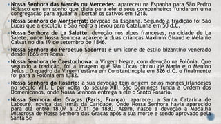  Nossa Senhora das Mercês ou Mercedes: apareceu na Espanha para São Pedro
Nolasco em um sonho que dizia para ele e seus companheiros fundarem uma
congregação para ajudar a libertar os cativos em 1218.
 Nossa Senhora de Montserrat: devoção da Espanha. Segundo a tradição foi São
Lucas que a esculpiu e São Pedro a levou para Catalunha em 50 d.C.
 Nossa Senhora de La Salette: devoção nos alpes franceses, na cidade de La
Salete, onde Nossa Senhora aparece a duas crianças Maximin Giraud e Mélanie
Calvat no dia 19 de setembro de 1846.
 Nossa Senhora do Perpétuo Socorro: é um ícone de estilo bizantino venerado
desde 1865 em Roma.
 Nossa Senhora de Czestochowa: a Virgem Negra, com devoção na Polônia. Que
segundo a tradição, foi a imagem que São Lucas pintou de Maria e o Menino
Jesus . O quadro da Virgem estava em Constantinopla em 326 d.C. e finalmente
foi para a Polônia em 1382.
 Nossa Senhora do Rosário: a sua devoção tem origem pelos monges irlandeses
no século VIII. E por volta do século XIII, São Domingos funda a Ordem dos
Domenicanos, onde Nossa Senhora entrega a ele o Santo Rosário.
 Nossa Senhora das Graças (Paris, França): apareceu a Santa Catarina de
Labouré, noviça das Irmãs da Caridade. Onde Nossa Senhora havia aparecido
para ela entre 18.07 a 27.11 de 1830. Assim, nasce a devoção a Medalha
Milagrosa de Nossa Senhora das Graças após a sua morte e sendo aprovado pela
Santa Sé
 