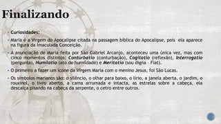  Curiosidades:
 Maria é a Virgem do Apocalipse citada na passagem bíblica do Apocalipse, pois ela aparece
na figura da Imaculada Conceição.
 A anunciação de Maria feita por São Gabriel Arcanjo, aconteceu uma única vez, mas com
cinco momentos distintos: Conturbatio (conturbação), Cogitatio (reflexão), Interrogatio
(pergunta), Humilatio (ato de humildade) e Meritatio (sou digna – Fiat).
 O primeiro a fazer um ícone da Virgem Maria com o menino Jesus, foi São Lucas.
 Os símbolos marianos são: o silêncio, o olhar para baixo, o lírio, a janela aberta, o jardim, o
rouxinol, o livro aberto, a cama arrumada e intacta, as estrelas sobre a cabeça, ela
descalça pisando na cabeça da serpente, o cetro entre outros.
 