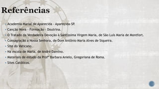  Academia Marial de Aparecida – Aparecida-SP.
 Canção Nova – Formação – Doutrina.
 O Tratado da Verdadeira Devoção à Santíssima Virgem Maria, de São Luís Maria de Montfort.
 Consagração a Nossa Senhora, de Dom Antônio Maria Alves de Siqueira.
 Site do Vaticano
 Na escola de Maria, de André Damino.
 Materiais de estudo da Profª Barbara Anielo, Gregoriana de Roma.
 Sites Católicos.
 