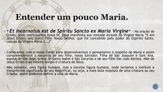  “ Et incarnatus est de Spiritu Sancto ex Maria Virgine” - Na oração do
Credo, onde reafirmamos nossa fé, Deus manifesta sua vontade através da Virgem Maria “E em
Jesus Cristo, seu único Filho Nosso Senhor, que foi concebido pelo poder do Espírito Santo,
nasceu da Virgem Maria (...)”.
 Começamos com o nosso Credo para desenvolvermos o pensamento a respeito de Maria e assim
compreendermos a natureza de seu filho, nosso Salvador. Filha de São Joaquim e Sant´Ana,
esposa de São José, prima de Santa Isabel e São Zacarias e de seu filho São João Batista. Mãe de
Jesus Cristo e ao mesmo tempo é criatura de Deus.
 Não somente, uma figura humana, mas a excelsa figura humana, onde teríamos o inefável e
inexprimível significado do seu Magnificat, ou seja, a mais bela resposta de uma criatura ao seu
Criador, assim podemos definir a vida de Maria.
 