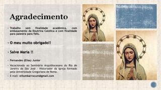  Trabalho sem finalidade acadêmica, com
embasamento da Doutrina Católica e com finalidade
para palestra para fiéis.
 O meu muito obrigado!!
 Salve Maria !!
 Fernandes (Elias) Junior
 Vocacionado ao Seminário Arquidiocesano do Rio de
Janeiro de São José – Historiador da Igreja formado
pela Universidade Gregoriana de Roma.
 E-mail: stilumbarrocum@gmail.com
 