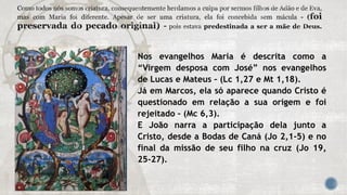 Nos evangelhos Maria é descrita como a
“Virgem desposa com José” nos evangelhos
de Lucas e Mateus – (Lc 1,27 e Mt 1,18).
Já em Marcos, ela só aparece quando Cristo é
questionado em relação a sua origem e foi
rejeitado – (Mc 6,3).
E João narra a participação dela junto a
Cristo, desde a Bodas de Caná (Jo 2,1-5) e no
final da missão de seu filho na cruz (Jo 19,
25-27).
 
