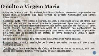  Antes de falarmos do culto e devoção à Nossa Senhora, devemos compreender um
pouco mais a respeito das duas formas de prestar homenagem aos santos
intercessores.
 A palavra culto, vem ligado a liturgia, ou seja, a expressão oficial da Igreja que
por meio da devoção ao santo ou a Maria conseguimos dignamente celebrarmos.
Devido a este pequeno desentendimento, nós somos acusados de “idolatria” pelos
outros cristãos que não professam nossa fé e também nos confundimos ao
explicarmos. Pois, os santos passaram pela terra como nós e seguindo os preceitos
de Cristo, eles os colocaram em prática de forma exclusiva e única, e assim:
Conquistaram o Céu.
 Em relação a mediação de Cristo junto dos Santos e de Maria para os:
 Protestantes: a única mediação de Cristo é exclusiva (somente Cristo e mais
nenhuma pessoa);
 Católicos: a única mediação de Cristo é inclusiva (inclui os santos, mártires,
santos confessores, beatos, veneráveis, anjos e cooperadores).
 