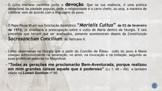  O culto mariano caminha junto a devoção. Que na sua essência, é uma prática
devocional da piedade popular, onde a religiosidade é o carro chefe, ou seja, a maneira de
celebrar vem de acordo com a linguagem do povo.
 O Papa Paulo VI em sua Exortação Apostólica “Marialis Cultus” de 02 de fevereiro
de 1974, já sinalizava a preocupação sobre o culto de Maria dentro da liturgia. E tais
preceitos que teriam que ser analisados, somente aconteceram depois da Constituição
Sacrosanctum Concilium, do Vaticano II.
 Como observamos na liturgia que a partir do Concílio de Éfeso, culto do povo à Maria
cresceu admiravelmente na veneração, no amor, na invocação e na imitação, segundo as
suas proféticas palavras no Magnificat:
 “Todas as gerações me proclamarão Bem-Aventurada, porque realizou
em mim grandes coisas aquele que é poderoso” (Lc 1, 48 – 49); e também
citado na Lumen Gentium nº 66.
 