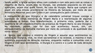  Sendo assim, a Igreja sempre olhou com cuidado e com zelo para com as coisas a
respeito de Maria, sejam elas na liturgia, nas piedades populares ou em suas
aparições, sejam elas quais forem. No caso da liturgia, Maria que cumpre um
papel em uma missão providencial na História da Salvação, por meio do seu
Ministério Maternal para com Cristo e por consequência para conosco.
 A restauração do ano litúrgico e do calendário universal trouxe consigo a
supressão de várias memórias da Virgem Maria e a reorientação de algumas
solenidades e festas. Essa transformação, à primeira vista, poderia dar a
aparência de um empobrecimento da presença da Virgem Maria no ano litúrgico.
Na realidade, porém, não foi isso que aconteceu; houve, sim, um
enriquecimento da memória mariana por meio do conteúdo e da qualidade dos
novos textos.
 A Igreja, que celebra o mistério da Virgem e assume seus sentimentos na
celebração litúrgica, vive, no nível sacramental e no eclesial, a máxima e mais
autêntica expressão da devoção mariana, enquanto realiza a comunhão com a
Virgem e com seus sentimentos. A liturgia é o centro e o cume de toda devoção
mariana.
 