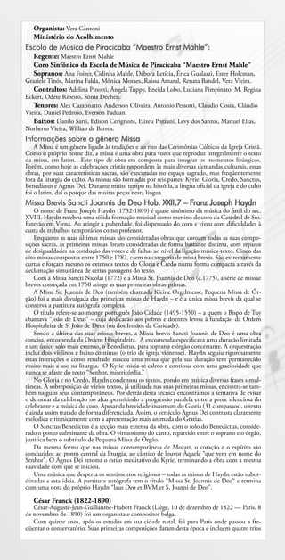 Organista: Vera Cantoni
   Ministério do Acolhimento
Escola de Música de Piracicaba “Maestro Ernst Mahle”:
   Regente: Maestro Ernst Mahle
   Coro Sinfônico da Escola de Música de Piracicaba “Maestro Ernst Mahle”
   Sopranos: Ana Foizer, Cidinha Mahle, Débora Letícia, Érica Gualazzi, Ester Holcman,
Graziele Tinós, Marina Falda, Mônica Moraes, Raissa Amaral, Renata Bandel, Vera Vieira.
   Contraltos: Adelina Pinotti, Ângela Tuppy, Eneida Lobo, Luciana Pimpinato, M. Regina
Eckert, Odete Ribeiro, Sônia Dechen.
   Tenores: Alex Cazzonatto, Anderson Oliveira, Antonio Pessotti, Claudio Costa, Cláudio
Vieira, Daniel Pedroso, Everson Paduan.
   Baixos: Danilo Sarti, Edison Cerignoni, Elizeu Pozzani, Levy dos Santos, Manuel Elias,
Norberto Vieira, Willian de Barros.
Informações sobre o gênero Missa
    A Missa é um gênero ligado às tradições e ao rito das Cerimônias Cúlticas da Igreja Cristã.
Como o próprio nome diz, a missa é uma obra para vozes que reproduz integralmente o texto
da missa, em latim. Este tipo de obra era composta para integrar os momentos litúrgicos.
Porém, como hoje as celebrações cristãs respondem às mais diversas demandas culturais, essas
obras, por suas características sacras, são executadas no espaço sagrado, mas freqüentemente
fora da liturgia do culto. As missas são formadas por seis partes: Kyrie, Gloria, Credo, Sanctus,
Benedictus e Agnus Dei. Durante muito tempo na história, a língua oficial da igreja e do culto
foi o latim, daí o porque das muitas peças nesta língua.
Missa Brevis Sancti Joannis de Deo Hob. XXII,7 – Franz Joseph Haydn
    O nome de Franz Joseph Haydn (1732-1809) é quase sinônimo da música do final do séc.
XVIII. Haydn recebeu uma sólida formação musical como menino de coro da Catedral de Sto.
Estevão em Viena. Ao atingir a puberdade, foi dispensado do coro e viveu com dificuldades à
custa de trabalhos temporários como professor.
    Enquanto as suas últimas missas são consideradas obras que coroam todas as suas compo-
sições sacras, as primeiras missas foram consideradas de forma bastante distinta, com reparos
de desigualdades na condução das vozes e de falhas ao nível da ligação música-texto. Cinco das
oito missas compostas entre 1750 e 1782, caem na categoria de missa brevis. São extremamente
curtas e forçam mesmo os extensos textos do Gloria e Credo numa forma compacta através da
declamação simultânea de certas passagens do texto.
    Com a Missa Sancti Nicolai (1772) e a Missa St. Joannis de Deo (c.1775), a série de missae
breves começada em 1750 atinge as suas primeiras obras-primas.
    A Missa St. Joannis de Deo (também chamada Kleine Orgelmesse, Pequena Missa de Ór-
gão) foi a mais divulgada das primeiras missas de Haydn – e é a única missa brevis da qual se
conserva a partitura autógrafa completa.
    O título refere-se ao monge português João Cidade (1495-1550) – a quem o Bispo de Tuy
chamava “João de Deus” – cuja dedicação aos pobres e doentes levou à fundação da Ordem
Hospitaleira de S. João de Deus (ou dos Irmãos da Caridade).
    Sendo a última das suas missas breves, a Missa brevis Sancti Joannis de Deo é uma obra
concisa, encomenda da Ordem Hospitaleira. A encomenda especificava uma duração limitada
e um único solo mais extenso, o Benedictus, para soprano e órgão concertante. A orquestração
inclui dois violinos e baixo contínuo (o trio de igreja vienense). Haydn seguiu rigorosamente
estas instruções e como resultado nasceu uma missa que pela sua duração tem permanecido
muito mais a uso na liturgia. O Kyrie inicia-se calmo e continua com uma graciosidade que
nunca se afaste do texto “Senhor, misericórdia.”
    No Gloria e no Credo, Haydn condensou os textos, pondo em música diversas frases simul-
tâneas. A sobreposição de vários textos, já utilizada nas suas primeiras missas, encontra-se tam-
bém nalguns seus contemporâneos. Por detrás desta técnica encontramos a tentativa de evitar
o demorar da celebração no altar permitindo a progressão paralela entre a prece silenciosa do
celebrante e a música do coro. Apesar da brevidade incomum do Gloria (31 compassos), o texto
é ainda assim tratado de forma diferenciada. Assim, o versículo Agnus Dei contrasta claramente
melodica e ritmicamente com a apresentação mais animada do Gratias.
    O Sanctus/Benedictus é a secção mais extensa da obra, com o solo do Benedictus, conside-
rado o ponto culminante da obra. O virtuosismo do canto, repartido entre o soprano e o órgão,
justifica bem o subtítulo de Pequena Missa de Órgão.
    Da mesma forma que nas missas contemporâneas de Mozart, o coração e o espírito são
conduzidos ao ponto central da liturgia, ao cântico de louvor Àquele “que vem em nome do
Senhor”. O Agnus Dei retoma o estilo meditativo do Kyrie, terminando a obra com a mesma
suavidade com que se iniciou.
    Uma música que desperta os sentimentos religiosos – todas as missas de Haydn estão subor-
dinadas a esta idéia. A partitura autógrafa tem o título “Missa St. Joannis de Deo“ e termina
com uma nota do próprio Haydn “laus Deo et BVM et S. Joanni de Deo”.

   César Franck (1822-1890)
   César-Auguste-Jean-Guillaume-Hubert Franck (Liège, 10 de dezembro de 1822 — Paris, 8
de novembro de 1890) foi um organista e compositor belga.
   Com quinze anos, após os estudos em sua cidade natal, foi para Paris onde passou a fre-
qüentar o conservatório. Suas primeiras composições datam desta época e incluem quatro trios
 