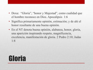 Gloria
• Doxa: “Gloria”, “honor y Majestad”, como cualidad que
el hombre reconoce en Dios. Apocalipsis 1:6
• Significa primariamente opinión, estimación; y de ahí el
honor resultante de una buena opinión.
• En el NT denota buena opinión, alabanza, honor, gloria,
una aparición inspirando respeto, magnificencia,
excelencia, manifestación de gloria. 2 Pedro 2:10; Judas
1:8
 