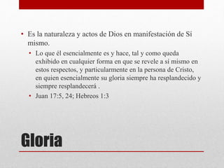 Gloria
• Es la naturaleza y actos de Dios en manifestación de Sí
mismo.
• Lo que él esencialmente es y hace, tal y como queda
exhibido en cualquier forma en que se revele a sí mismo en
estos respectos, y particularmente en la persona de Cristo,
en quien esencialmente su gloria siempre ha resplandecido y
siempre resplandecerá .
• Juan 17:5, 24; Hebreos 1:3
 