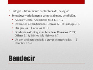 Bendecir
• Eulogia – literalmente hablar bien de, “elogio”.
• Se traduce variadamente como alabanza, bendición.
• A Dios y Cristo. Apocalipsis 5:12-13; 7:12
• Invocación de bendiciones. Hebreos 12:17; Santiago 3:10
• Dar gracias. 1 Corintios 10:16
• Bendición o de otorgar un beneficio. Romanos 15:29;
Gálatas 3:14; Efesios 1:3; Hebreos 6:7
• Un don de dinero enviado a creyentes necesitados. 2
Corintios 9:5-6
 