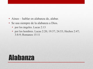 Alabanza
• Aineo – hablar en alabanza de, alabar.
• Se usa siempre de la alabanza a Dios.
• por los ángeles. Lucas 2:13
• por los hombres. Lucas 2:20; 19:37; 24:53; Hechos 2:47;
3:8-9; Romanos 15:11
 