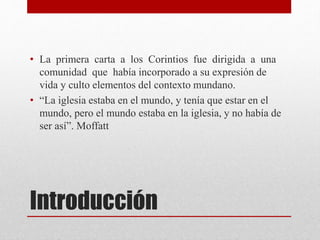 Introducción
• La primera carta a los Corintios fue dirigida a una
comunidad que había incorporado a su expresión de
vida y culto elementos del contexto mundano.
• “La iglesia estaba en el mundo, y tenía que estar en el
mundo, pero el mundo estaba en la iglesia, y no había de
ser así”. Moffatt
 