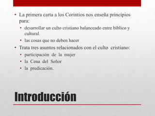 Introducción
• La primera carta a los Corintios nos enseña principios
para:
• desarrollar un culto cristiano balanceado entre bíblico y
cultural.
• las cosas que no deben hacer
• Trata tres asuntos relacionados con el culto cristiano:
• participación de la mujer
• la Cena del Señor
• la predicación.
 