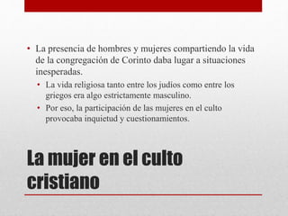 La mujer en el culto
cristiano
• La presencia de hombres y mujeres compartiendo la vida
de la congregación de Corinto daba lugar a situaciones
inesperadas.
• La vida religiosa tanto entre los judíos como entre los
griegos era algo estrictamente masculino.
• Por eso, la participación de las mujeres en el culto
provocaba inquietud y cuestionamientos.
 