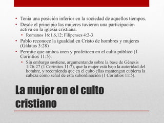 La mujer en el culto
cristiano
• Tenia una posición inferior en la sociedad de aquellos tiempos.
• Desde el principio las mujeres tuvieron una participación
activa en la iglesia cristiana.
• Romanos 16:1,6,12; Filipenses 4:2-3
• Pablo reconoce la igualdad en Cristo de hombres y mujeres
(Gálatas 3:28)
• Permite que ambos oren y profeticen en el culto público (1
Corintios 11:5).
• Sin embargo sostiene, argumentando sobre la base de Génesis
1:26-27 (1 Corintios 11:7), que la mujer está bajo la autoridad del
hombre, y recomienda que en el culto ellas mantengan cubierta la
cabeza como señal de esta subordinación (1 Corintios 11:5).
 