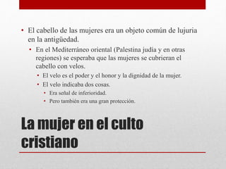 La mujer en el culto
cristiano
• El cabello de las mujeres era un objeto común de lujuria
en la antigüedad.
• En el Mediterráneo oriental (Palestina judía y en otras
regiones) se esperaba que las mujeres se cubrieran el
cabello con velos.
• El velo es el poder y el honor y la dignidad de la mujer.
• El velo indicaba dos cosas.
• Era señal de inferioridad.
• Pero también era una gran protección.
 