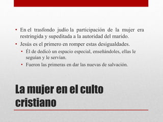 La mujer en el culto
cristiano
• En el trasfondo judío la participación de la mujer era
restringida y supeditada a la autoridad del marido.
• Jesús es el primero en romper estas desigualdades.
• Él de dedicó un espacio especial, enseñándoles, ellas le
seguían y le servían.
• Fueron las primeras en dar las nuevas de salvación.
 