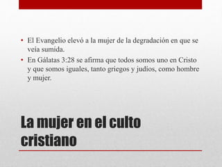 La mujer en el culto
cristiano
• El Evangelio elevó a la mujer de la degradación en que se
veía sumida.
• En Gálatas 3:28 se afirma que todos somos uno en Cristo
y que somos iguales, tanto griegos y judíos, como hombre
y mujer.
 