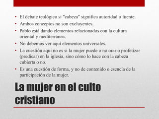 La mujer en el culto
cristiano
• El debate teológico si "cabeza" significa autoridad o fuente.
• Ambos conceptos no son excluyentes.
• Pablo está dando elementos relacionados con la cultura
oriental y mediterránea.
• No debemos ver aquí elementos universales.
• La cuestión aquí no es si la mujer puede o no orar o profetizar
(predicar) en la iglesia, sino cómo lo hace con la cabeza
cubierta o no.
• Es una cuestión de forma, y no de contenido o esencia de la
participación de la mujer.
 