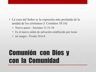 Comunión con Dios y
con la Comunidad
• La cena del Señor es la expresión más profunda de la
unidad de los cristianos (1 Corintios 10:16)
• Nuevo pacto - Jeremías 31:31-34
• Es el nuevo orden de salvación establecido por Jesús
• mi sangre - Éxodo 24:6-8
 