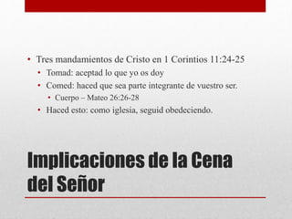 Implicaciones de la Cena
del Señor
• Tres mandamientos de Cristo en 1 Corintios 11:24-25
• Tomad: aceptad lo que yo os doy
• Comed: haced que sea parte integrante de vuestro ser.
• Cuerpo – Mateo 26:26-28
• Haced esto: como iglesia, seguid obedeciendo.
 