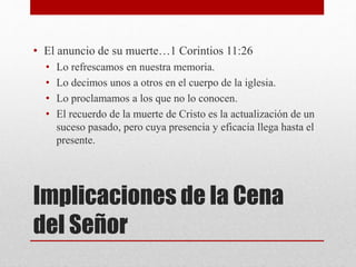 Implicaciones de la Cena
del Señor
• El anuncio de su muerte…1 Corintios 11:26
• Lo refrescamos en nuestra memoria.
• Lo decimos unos a otros en el cuerpo de la iglesia.
• Lo proclamamos a los que no lo conocen.
• El recuerdo de la muerte de Cristo es la actualización de un
suceso pasado, pero cuya presencia y eficacia llega hasta el
presente.
 