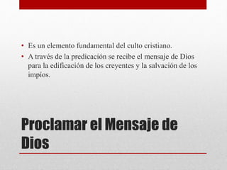 Proclamar el Mensaje de
Dios
• Es un elemento fundamental del culto cristiano.
• A través de la predicación se recibe el mensaje de Dios
para la edificación de los creyentes y la salvación de los
impíos.
 