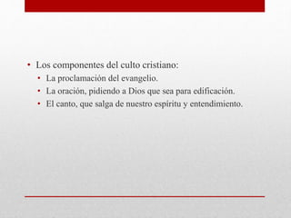 • Los componentes del culto cristiano:
• La proclamación del evangelio.
• La oración, pidiendo a Dios que sea para edificación.
• El canto, que salga de nuestro espíritu y entendimiento.
 