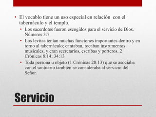Servicio
• El vocablo tiene un uso especial en relación con el
tabernáculo y el templo.
• Los sacerdotes fueron escogidos para el servicio de Dios.
Números 3:7
• Los levitas tenían muchas funciones importantes dentro y en
torno al tabernáculo; cantaban, tocaban instrumentos
musicales, y eran secretarios, escribas y porteros. 2
Crónicas 8:14; 34:13
• Toda persona u objeto (1 Crónicas 28:13) que se asociaba
con el santuario también se consideraba al servicio del
Señor.
 