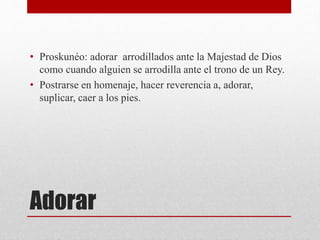 Adorar
• Proskunéo: adorar arrodillados ante la Majestad de Dios
como cuando alguien se arrodilla ante el trono de un Rey.
• Postrarse en homenaje, hacer reverencia a, adorar,
suplicar, caer a los pies.
 