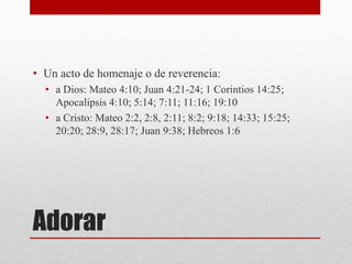 Adorar
• Un acto de homenaje o de reverencia:
• a Dios: Mateo 4:10; Juan 4:21-24; 1 Corintios 14:25;
Apocalipsis 4:10; 5:14; 7:11; 11:16; 19:10
• a Cristo: Mateo 2:2, 2:8, 2:11; 8:2; 9:18; 14:33; 15:25;
20:20; 28:9, 28:17; Juan 9:38; Hebreos 1:6
 