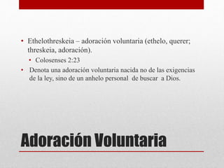 Adoración Voluntaria
• Ethelothreskeia – adoración voluntaria (ethelo, querer;
threskeia, adoración).
• Colosenses 2:23
• Denota una adoración voluntaria nacida no de las exigencias
de la ley, sino de un anhelo personal de buscar a Dios.
 