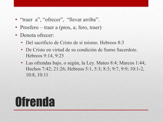 Ofrenda
• “traer a”, “ofrecer”, “llevar arriba”.
• Prosfero – traer a (pros, a; fero, traer)
• Denota ofrecer:
• Del sacrificio de Cristo de sí mismo. Hebreos 8:3
• De Cristo en virtud de su condición de Sumo Sacerdote.
Hebreos 9:14, 9:25
• Las ofrendas bajo, o según, la Ley. Mateo 8:4; Marcos 1:44;
Hechos 7:42; 21:26; Hebreos 5:1, 5:3; 8:3; 9:7, 9:9; 10:1-2,
10:8, 10:11
 