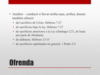 Ofrenda
• Anafero – conducir o llevar arriba (ana, arriba), denota
también ofrecer:
• del sacrificio de Cristo. Hebreos 7:27
• de sacrificios bajo la ley. Hebreos 7:27
• de sacrificios anteriores a la Ley (Santiago 2:21, de Isaac
por parte de Abraham)
• de alabanza. Hebreos 13:15
• de sacrificios espirituales en general. 1 Pedro 2:5
 