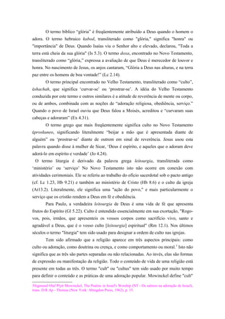 O termo bíblico “glória” é freqüentemente atribuído a Deus quando o homem o
adora. O termo hebraico kabod, transliterado como "glória," significa "honra" ou
"importância" de Deus. Quando Isaías viu o Senhor alto e elevado, declarou, "Toda a
terra está cheia da sua glória" (Is 5.3). O termo doxa, encontrado no Novo Testamento,
transliterado como “glória,” expressa a avaliação de que Deus é merecedor de louvor e
honra. No nascimento de Jesus, os anjos cantaram, “Glória a Deus nas alturas, e na terra
paz entre os homens de boa vontade!” (Lc 2.14).
O termo principal encontrado no Velho Testamento, transliterado como “culto”,
éshachah, que significa ‘curvar-se’ ou ‘prostrar-se’. A idéia do Velho Testamento
conduzida por este termo e outros similares é a atitude de reverência de mente ou corpo,
ou de ambos, combinada com as noções de “adoração religiosa, obediência, serviço.”
Quando o povo de Israel ouviu que Deus falou a Moisés, acreditou e “curvaram suas
cabeças e adoraram” (Ex 4.31).
O termo grego que mais freqüentemente significa culto no Novo Testamento
éproskuneo, significando literalmente “beijar a mão que é apresentada diante de
alguém” ou ‘prostrar-se’ diante de outrem em sinal de reverência. Jesus usou esta
palavra quando disse à mulher de Sicar, ‘Deus é espírito, e aqueles que o adoram deve
adorá-lo em espírito e verdade’ (Jo 4.24).
O termo liturgia é derivado da palavra grega leitourgia, transliterada como
‘ministério’ ou ‘serviço’ No Novo Testamento isto não ocorre em conexão com
atividades cerimoniais. Ele se referiu ao trabalho do ofício sacerdotal sob o pacto antigo
(cf. Lc 1.23, Hb 9.21) e também ao ministério de Cristo (Hb 8.6) e o culto da igreja
(At13.2). Literalmente, ele significa uma "ação do povo," e mais particularmente o
serviço que os cristão rendem a Deus em fé e obediência.
Para Paulo, a verdadeira leitourgia de Deus é uma vida de fé que apresenta
frutos do Espírito (Gl 5.22). Culto é entendido essencialmente em sua exortação, "Rogo-
vos, pois, irmãos, que apresenteis os vossos corpos como sacrifício vivo, santo e
agradável a Deus, que é o vosso culto [leitourgia] espiritual" (Rm 12.1). Nos últimos
séculos o termo "liturgia" tem sido usado para designar a ordem de culto nas igrejas.
Tem sido afirmado que a religião aparece em três aspectos principais: como
culto ou adoração, como doutrina ou crença, e como comportamento ou moral.3
Isto não
significa que as três são partes separadas ou não relacionadas. Ao invés, elas são formas
de expressão ou manifestação da religião. Todo o conteúdo de vida de uma religião está
presente em todas as três. O termo "cult" ou "cultus" tem sido usado por muito tempo
para definir o conteúdo e as práticas de uma adoração popular. Mowinckel define "cult"
3Sigmund Olaf Plytt Mowinckel, The Psalms in Israel's Worship (NT - Os salmos na adoração de Israel),
trans. D.R.Ap - Thomas (New York: Abingdon Press, 1962), p. 15.
 