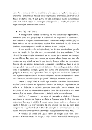 como "atos santos e palavras socialmente estabelecidos e regulados nos quais o
encontro e a comunhão da Deidade com a congregação é estabelecido, desenvolvido, e
trazido ao objetivo final." O cult aparece em todas as religiões, mesmo na maioria das
seitas "anti-cultic", embora ele possa aparecer nas práticas não escritas, tradicionais, no
lugar das liturgias estabelecidas e adotadas.
3. Proposições Descritivas
A adoração cristã desafia a definição; ela pode somente ser experimentado.
Entretanto, como cada qualquer tipo de experiência, ela exige análise e compreensão.
Para o cristão, a teologia é sempre uma tentativa de descrever a experiência da graça de
Deus aplicada em um relacionamento redentor. Uma experiência de vida pode ser
analisada, mas nunca pode ser contida em fórmulas, credos e liturgias.
A alma sensitiva pode sentir com Paulo, "eu tive uma experiência tal que não
pode ser contada; de fato, não parece ser apropriado falar acerca dela"(ver 2 Cor
12.304). Certas experiências na adoração são tão íntimas que o adorador não consegue
compartilhá-las. Por outro lado, quando os homens adoram juntos, precisam não
somente de uma unidade de espírito mas também de uma unidade de compreensão.
Embora não seja possível compreender a majestade e santidade de Deus, e não se
consiga definir precisamente o sentimento de temor, o homem não pode ajudar a refletir
sobre o significado da adoração. Quanto mais claro o total entendimento da adoração
por parte do homem, mais significativa será a sua experiência de adoração. Ainda que
aess e (a realidade) da adoração não possa ser definida ou contida em fórmulas, a bene
esse (bem-estar), ou aquelas coisas que ajudam a adoração, podem ser expostas.
Embora o desejo inato de adorar seja universal no homem, freqüentemente
ocorrem confusões quanto ao significado e natureza da adoração. Enquanto todos os
esforços na definição da adoração pareçam inadequados, certos aspectos dela
necessitam ser descritos. A essência da adoração é uma experiência interna e as ações
externas dela, que ajudam o homem nessa experiência, estão inter-relacionadas.
Mistério - A adoração é um misto de revelação e mistério. O homem
experimenta a presença de Deus na revelação e fica com temor de Deus com que
encontra de face com o mistério. Deus, ao mesmo tempo, tanto se revela como se
oculta. O homem pode estar consciente de Deus em sua vida, mas ele nunca pode
compreender o significado final de Deus. Na adoração nós experimentamos as duas
coisas: o mistério (a transcendência de Deus) e a revelação (a imanência de Deus).
A comunhão do homem com Deus é sempre um milagre, assim como a auto-
revelação de Jesus Cristo foi um milagre, e a ação contínua do Espírito Santo na igreja é
 