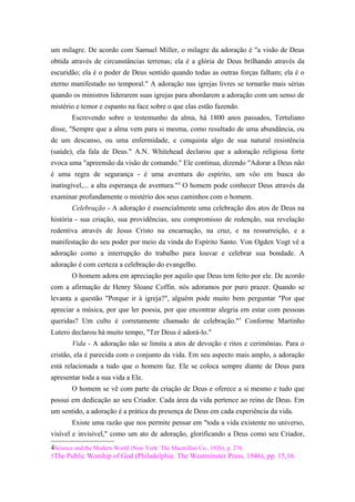 um milagre. De acordo com Samuel Miller, o milagre da adoração é "a visão de Deus
obtida através de circunstâncias terrenas; ela é a glória de Deus brilhando através da
escuridão; ela é o poder de Deus sentido quando todas as outras forças falham; ela é o
eterno manifestado no temporal." A adoração nas igrejas livres se tornarão mais sérias
quando os ministros liderarem suas igrejas para abordarem a adoração com um senso de
mistério e temor e espanto na face sobre o que elas estão fazendo.
Escrevendo sobre o testemunho da alma, há 1800 anos passados, Tertuliano
disse, "Sempre que a alma vem para si mesma, como resultado de uma abundância, ou
de um descanso, ou uma enfermidade, e conquista algo de sua natural resistência
(saúde), ela fala de Deus." A.N. Whitehead declarou que a adoração religiosa forte
evoca uma "apreensão da visão de comando." Ele continua, dizendo "Adorar a Deus não
é uma regra de segurança - é uma aventura do espírito, um vôo em busca do
inatingível,... a alta esperança de aventura."4
O homem pode conhecer Deus através da
examinar profundamente o mistério dos seus caminhos com o homem.
Celebração - A adoração é essencialmente uma celebração dos atos de Deus na
história - sua criação, sua providências, seu compromisso de redenção, sua revelação
redentiva através de Jesus Cristo na encarnação, na cruz, e na ressurreição, e a
manifestação do seu poder por meio da vinda do Espírito Santo. Von Ogden Vogt vê a
adoração como a interrupção do trabalho para louvar e celebrar sua bondade. A
adoração é com certeza a celebração do evangelho.
O homem adora em apreciação por aquilo que Deus tem feito por ele. De acordo
com a afirmação de Henry Sloane Coffin. nós adoramos por puro prazer. Quando se
levanta a questão "Porque ir à igreja?", alguém pode muito bem perguntar "Por que
apreciar a música, por que ler poesia, por que encontrar alegria em estar com pessoas
queridas? Um culto é corretamente chamado de celebração."5
Conforme Martinho
Lutero declarou há muito tempo, "Ter Deus é adorá-lo."
Vida - A adoração não se limita a atos de devoção e ritos e cerimônias. Para o
cristão, ela é parecida com o conjunto da vida. Em seu aspecto mais amplo, a adoração
está relacionada a tudo que o homem faz. Ele se coloca sempre diante de Deus para
apresentar toda a sua vida a Ele.
O homem se vê com parte da criação de Deus e oferece a si mesmo e tudo que
possui em dedicação ao seu Criador. Cada área da vida pertence ao reino de Deus. Em
um sentido, a adoração é a prática da presença de Deus em cada experiência da vida.
Existe uma razão que nos permite pensar em "toda a vida existente no universo,
visível e invisível," como um ato de adoração, glorificando a Deus como seu Criador,
4Science and the Modern World (New York: The Macmillan Co., 1926), p. 276.
5The Public Worship of God (Philadelphia: The Westminster Press, 1946), pp. 15,16.
 