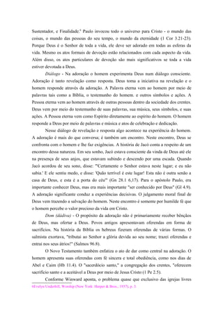 Sustentador, e Finalidade.6
Paulo invocou todo o universo para Cristo - o mundo das
coisas, o mundo das pessoas do seu tempo, o mundo da eternidade (1 Cor 3.21-23).
Porque Deus é o Senhor de toda a vida, ele deve ser adorado em todas as esferas da
vida. Mesmo os atos formais de devoção estão relacionados com cada aspecto da vida.
Além disso, os atos particulares de devoção são mais significativos se toda a vida
estiver devotada a Deus.
Diálogo - Na adoração o homem experimenta Deus num diálogo consciente.
Adoração é tanto revelação como resposta. Deus toma a iniciativa na revelação e o
homem responde através da adoração. A Palavra eterna vem ao homem por meio de
palavras tais como a Bíblia, o testemunho do homem. e outros símbolos e ações. A
Pessoa eterna vem ao homem através de outras pessoas dentro da sociedade dos crentes.
Deus vem por meio do testemunho de suas palavras, sua música, seus símbolos, e suas
ações. A Pessoa eterna vem como Espírito diretamente ao espírito do homem. O homem
responde a Deus por meio de palavras e música e atos de celebração e dedicação.
Nesse diálogo de revelação e resposta algo acontece na experiência do homem.
A adoração é mais do que conversa; é também um encontro. Neste encontro, Deus se
confronta com o homem e lhe faz exigências. A história de Jacó conta a respeito de um
encontro dessa natureza. Em seu sonho, Jacó estava consciente da vinda de Deus até ele
na presença de seus anjos, que estavam subindo e descendo por uma escada. Quando
Jacó acordou de seu sono, disse: "'Certamente o Senhor estava neste lugar; e eu não
sabia.' E ele sentiu medo, e disse: 'Quão terrível é este lugar! Esta não é outra senão a
casa de Deus, e esta é a porta do céu'" (Gn 28.1 6,17). Para o apóstolo Paulo, era
importante conhecer Deus, mas era mais importante "ser conhecido por Deus" (Gl 4.9).
A adoração significante conduz a experiências decisivas. O julgamento moral final de
Deus vem trazendo a salvação do homem. Neste encontro é somente por humilde fé que
o homem percebe o valor precioso da vida em Cristo.
Dom (dádiva) - O propósito da adoração não é primariamente receber bênçãos
de Deus, mas ofertar a Deus. Povos antigos apresentavam oferendas em forma de
sacrifícios. Na história da Bíblia os hebreus fizeram oferendas de várias formas. O
salmista exortava, "tributai ao Senhor a glória devida ao seu nome; trazei oferendas e
entrai nos seus átrios!" (Salmos 96.8).
O Novo Testamento também enfatiza o ato de dar como central na adoração. O
homem apresenta suas oferendas com fé sincera e total obediência, como nos dias de
Abel e Caim (Hb 11.4). O "sacerdócio santo," a congregação dos crentes, "oferecem
sacrifício santo e a aceitável a Deus por meio de Jesus Cristo (1 Pe 2.5).
Conforme Winward aponta, o problema quase que exclusivo das igrejas livres
6Evelyn Underhill, Worship (New York: Harper & Bros., 1937), p. 3.
 