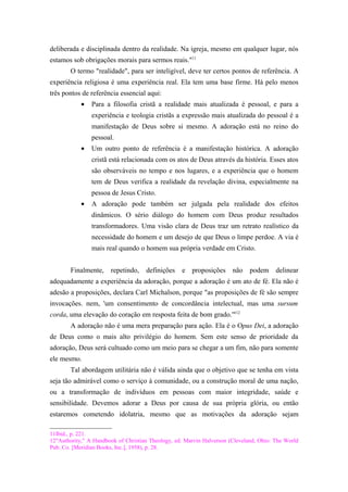 deliberada e disciplinada dentro da realidade. Na igreja, mesmo em qualquer lugar, nós
estamos sob obrigações morais para sermos reais."11
O termo "realidade", para ser inteligível, deve ter certos pontos de referência. A
experiência religiosa é uma experiência real. Ela tem uma base firme. Há pelo menos
três pontos de referência essencial aqui:
• Para a filosofia cristã a realidade mais atualizada é pessoal, e para a
experiência e teologia cristãs a expressão mais atualizada do pessoal é a
manifestação de Deus sobre si mesmo. A adoração está no reino do
pessoal.
• Um outro ponto de referência é a manifestação histórica. A adoração
cristã está relacionada com os atos de Deus através da história. Esses atos
são observáveis no tempo e nos lugares, e a experiência que o homem
tem de Deus verifica a realidade da revelação divina, especialmente na
pessoa de Jesus Cristo.
• A adoração pode também ser julgada pela realidade dos efeitos
dinâmicos. O sério diálogo do homem com Deus produz resultados
transformadores. Uma visão clara de Deus traz um retrato realístico da
necessidade do homem e um desejo de que Deus o limpe perdoe. A via é
mais real quando o homem sua própria verdade em Cristo.
Finalmente, repetindo, definições e proposições não podem delinear
adequadamente a experiência da adoração, porque a adoração é um ato de fé. Ela não é
adesão a proposições, declara Carl Michalson, porque "as proposições de fé são sempre
invocações. nem, 'um consentimento de concordância intelectual, mas uma sursum
corda, uma elevação do coração em resposta feita de bom grado.'"12
A adoração não é uma mera preparação para ação. Ela é o Opus Dei, a adoração
de Deus como o mais alto privilégio do homem. Sem este senso de prioridade da
adoração, Deus será cultuado como um meio para se chegar a um fim, não para somente
ele mesmo.
Tal abordagem utilitária não é válida ainda que o objetivo que se tenha em vista
seja tão admirável como o serviço à comunidade, ou a construção moral de uma nação,
ou a transformação de indivíduos em pessoas com maior integridade, saúde e
sensibilidade. Devemos adorar a Deus por causa de sua própria glória, ou então
estaremos cometendo idolatria, mesmo que as motivações da adoração sejam
11Ibid., p. 221.
12"Authority," A Handbook of Christian Theology, ed. Marvin Halverson (Cleveland, Ohio: The World
Pub. Co. [Meridian Books, Inc.], 1958), p. 28.
 