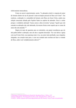 relativamente merecedoras.
Como eu escrevi anteriormente, assim, "A adoração cristã é a resposta de amor
do homem dentro da sua fé pessoal à auto-revelação pessoal de Deus em Cristo13
. Em
essência, a adoração é a comunhão do homem com Deus em Jesus Cristo, sendo essa
relação consciente afetada pelo Espírito Santo no espírito do adorador. Esta é a razão
porque a verdadeira adoração "nunca cansa a alma reverente," porque "aquele que está
cansado na adoração não está adorando, da mesma forma como aquele que se cansa de
amar não está amando."14
Depois de mais de quarenta anos no ministério, um pastor reconheceu que ele
não podia definir a adoração, mas ele deu a seguinte descrição: "Se você deixa a igreja
com sua fé mais forte, sua esperança mais viva, seu amor mais profundo, suas simpatias
alargadas, seu coração mais puro, e com sua vontade mais resoluta em fazer a vontade
de Deus, então você verdadeiramente adorou!"15
13Theology of Church and Ministry (Nashville: Broadman Press, 1 960), p. 195
14 Edgar S Brightman, The Spiritual Life (New York: Abingdon Press, 1942), p. 157.
15 Perry F. Webb, ex-pastor da Primeira Igreja Batista de San Antonio, Texas. Usado com permissão.
 